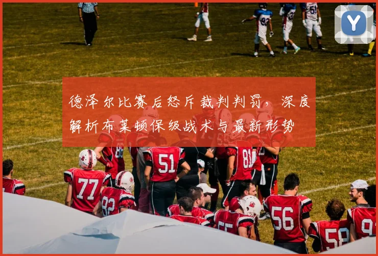 德泽尔比赛后怒斥裁判判罚,深度解析布莱顿保级战术与最新形势