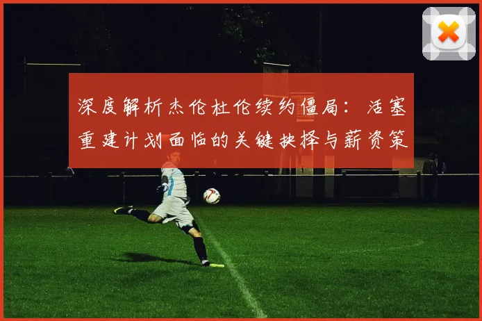 深度解析杰伦杜伦续约僵局：活塞重建计划面临的关键抉择与薪资策略