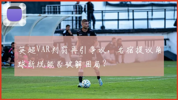 英超VAR判罚再引争议，名宿提议角球新规能否破解困局？