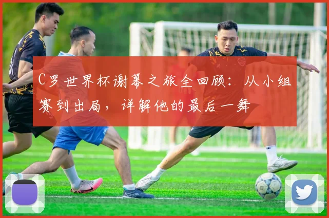 C罗世界杯谢幕之旅全回顾：从小组赛到出局，详解他的最后一舞